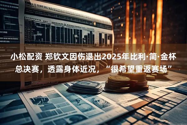 小松配资 郑钦文因伤退出2025年比利·简·金杯总决赛，透露身体近况，“很希望重返赛场”