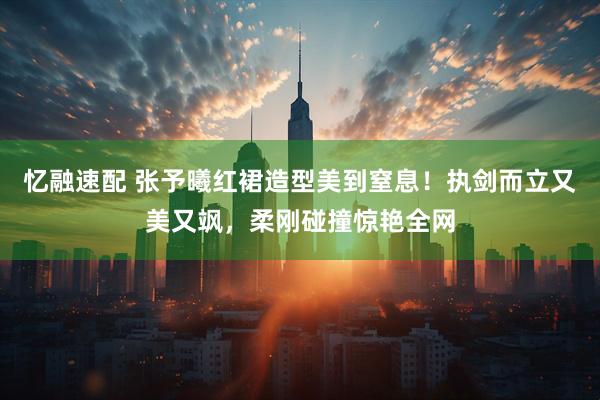 忆融速配 张予曦红裙造型美到窒息！执剑而立又美又飒，柔刚碰撞惊艳全网