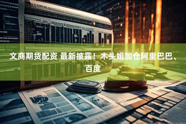 文商期货配资 最新披露！木头姐加仓阿里巴巴、百度