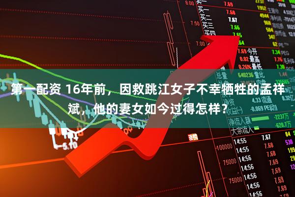 第一配资 16年前，因救跳江女子不幸牺牲的孟祥斌，他的妻女如今过得怎样？