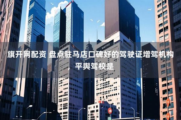 旗开网配资 盘点驻马店口碑好的驾驶证增驾机构，平舆驾校是