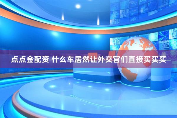 点点金配资 什么车居然让外交官们直接买买买