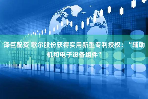 泽巨配资 歌尔股份获得实用新型专利授权：“辅助机和电子设备组件”