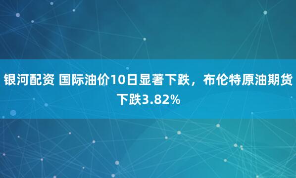 银河配资 国际油价10日显著下跌，布伦特原油期货下跌3.82%