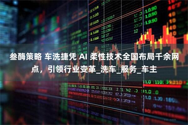 叁酶策略 车洗捷凭 AI 柔性技术全国布局千余网点,引领行业变革_洗车_服务_车主