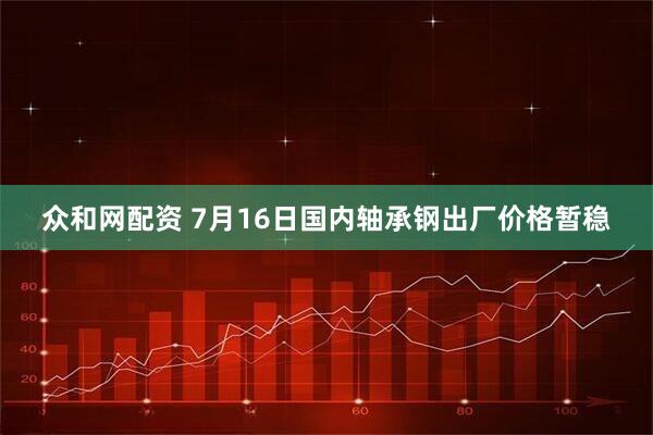 众和网配资 7月16日国内轴承钢出厂价格暂稳
