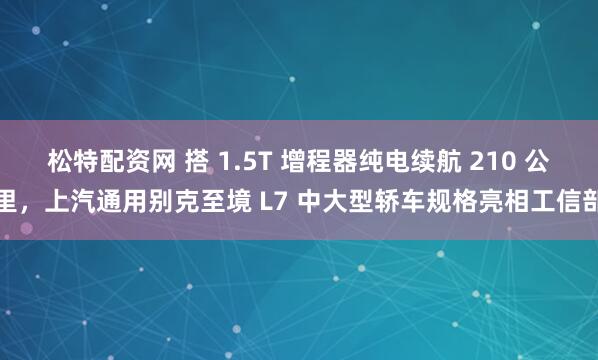 松特配资网 搭 1.5T 增程器纯电续航 210 公里,上汽通用别克至境 L7 中大型轿车规格亮相工信部