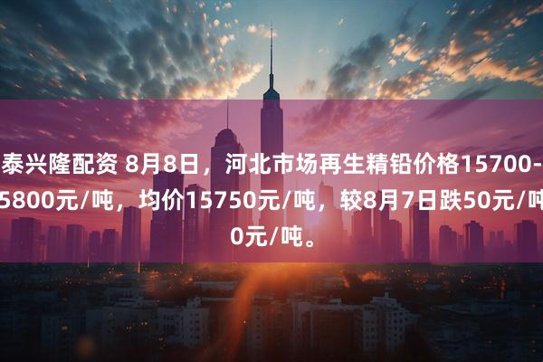 泰兴隆配资 8月8日，河北市场再生精铅价格15700-15800元/吨，均价15750元/吨，较8月7日跌50元/吨。