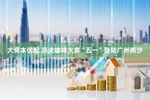 大资本优配 顶流咖啡大赛“五一”登陆广州南沙